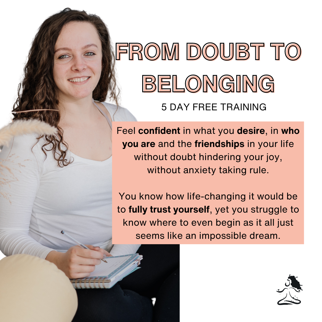 From Doubt to Belonging  5 day free training  Feel confident in what you desire, in who you are and the friendships in your life without doubt hindering your joy, without anxiety taking rule.  You know how life-changing it would be to fully trust yourself, yet you struggle to know where to even begin as it all just seems like an impossible dream.